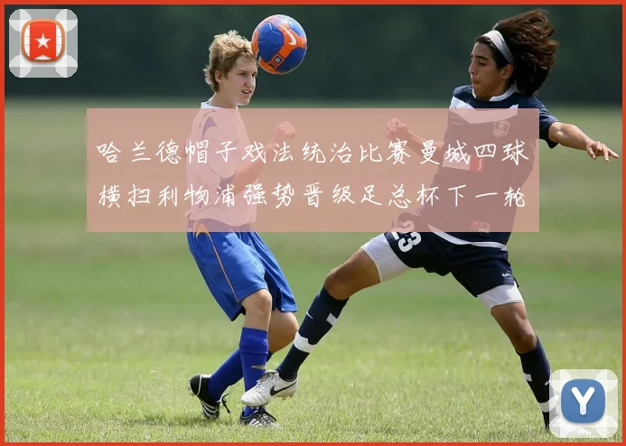 哈兰德帽子戏法统治比赛曼城四球横扫利物浦强势晋级足总杯下一轮