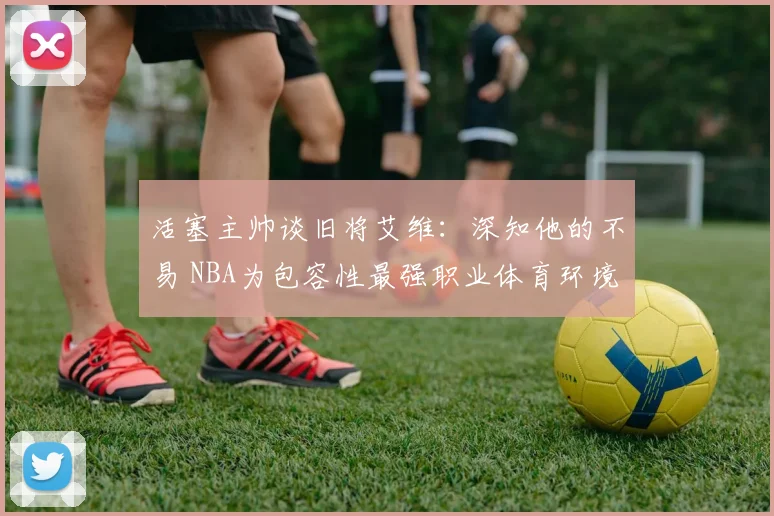 活塞主帅谈旧将艾维：深知他的不易 NBA为包容性最强职业体育环境之一