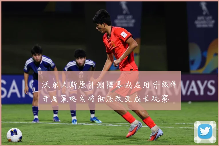 沃尔夫斯原计划揭幕战启用升级件开局策略或将彻底改变成长观察