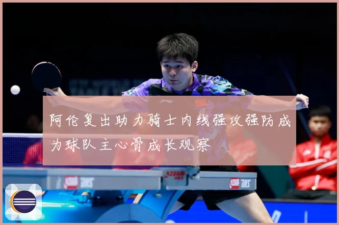 阿伦复出助力骑士内线强攻强防成为球队主心骨成长观察