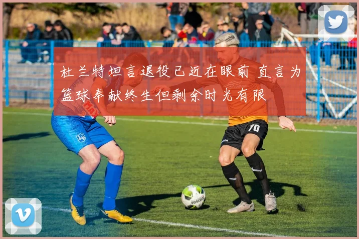 杜兰特坦言退役已近在眼前 直言为篮球奉献终生但剩余时光有限