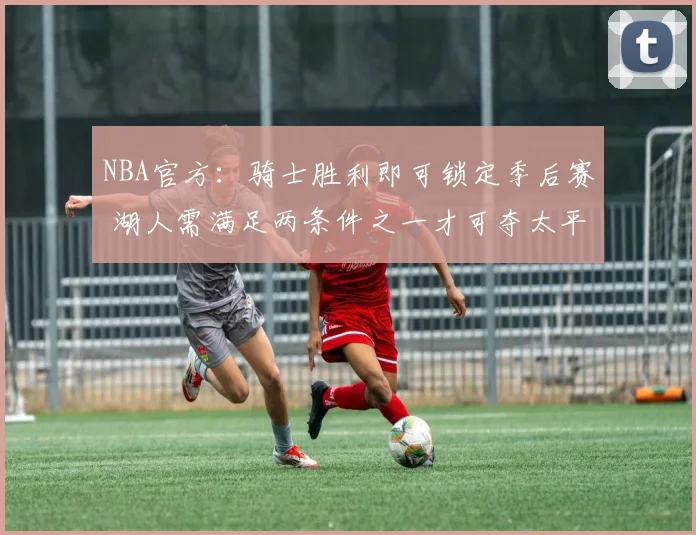 NBA官方：骑士胜利即可锁定季后赛 湖人需满足两条件之一才可夺太平洋赛区冠军