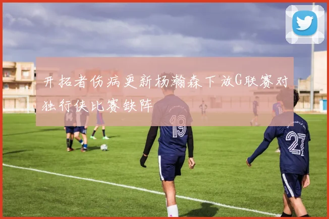开拓者伤病更新杨瀚森下放G联赛对独行侠比赛缺阵