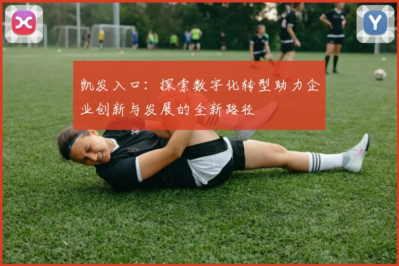 凯发入口：探索数字化转型助力企业创新与发展的全新路径