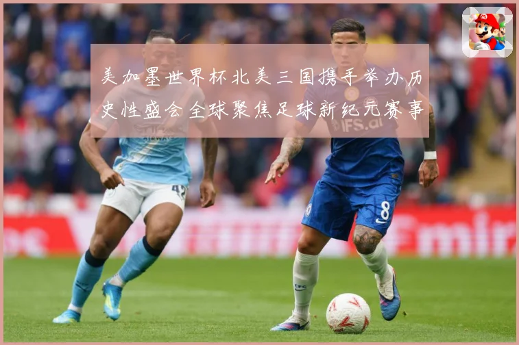 美加墨世界杯北美三国携手举办历史性盛会全球聚焦足球新纪元赛事前瞻