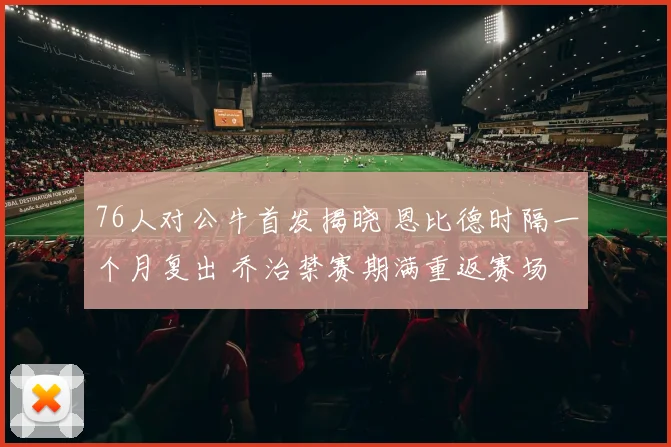 76人对公牛首发揭晓 恩比德时隔一个月复出 乔治禁赛期满重返赛场