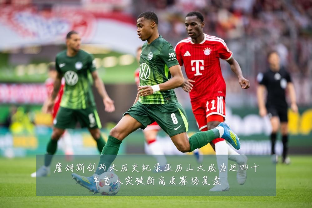 詹姆斯创两大历史纪录亚历山大成为近四十年首人突破新高度赛场复盘